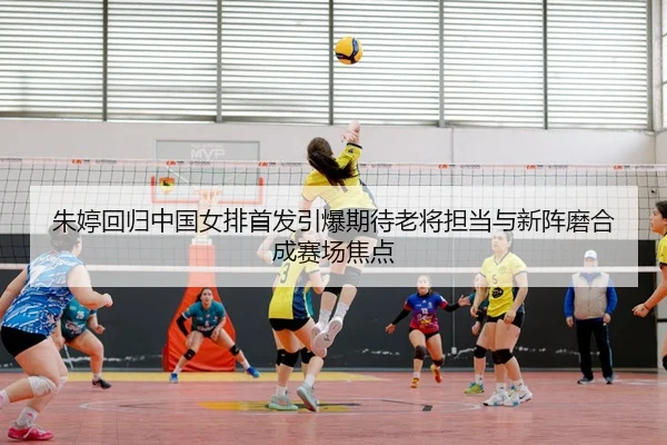 朱婷回归中国女排首发引爆期待老将担当与新阵磨合成赛场焦点